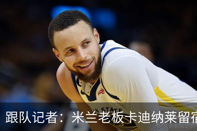 跟队记者：米兰老板卡迪纳莱留宿米兰内洛，他现在参与度越来越高