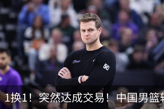1换1！突然达成交易！中国男篮轮换级别前锋